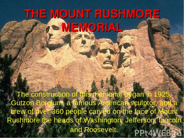 The construction of this memorial began in 1925. Gutzon Borglum, a famous American sculptor, and a crew of over 360 people carved on the face of Mount Rushmore the heads of Washington, Jefferson, Lincoln and Roosevelt. THE MOUNT RUSHMORE MEMORIAL
