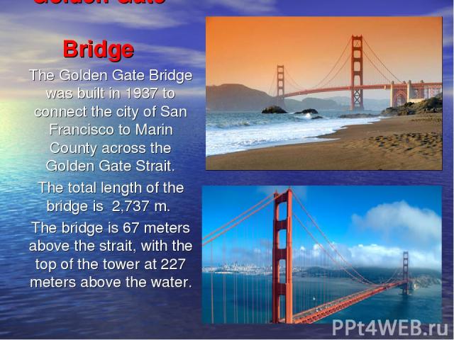 Golden Gate Bridge The Golden Gate Bridge was built in 1937 to connect the city of San Francisco to Marin County across the Golden Gate Strait. The total length of the bridge is 2,737 m. The bridge is 67 meters above the strait, with the top of the …
