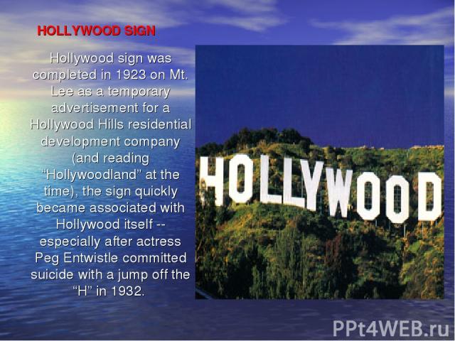 HOLLYWOOD SIGN Hollywood sign was completed in 1923 on Mt. Lee as a temporary advertisement for a Hollywood Hills residential development company (and reading “Hollywoodland” at the time), the sign quickly became associated with Hollywood itself -- …