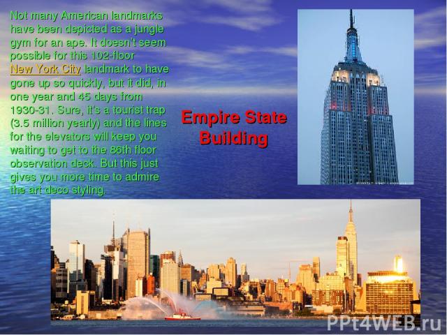 Empire State Building Not many American landmarks have been depicted as a jungle gym for an ape. It doesn’t seem possible for this 102-floor New York City landmark to have gone up so quickly, but it did, in one year and 45 days from 1930-31. Sure, i…