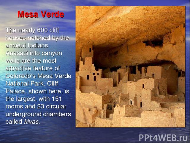 Mesa Verde The nearly 600 cliff houses notched by the ancient Indians Anasazi into canyon walls are the most attractive feature of Colorado's Mesa Verde National Park. Cliff Palace, shown here, is the largest, with 151 rooms and 23 circular undergro…