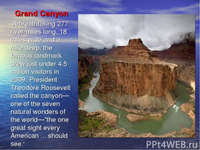 Grand Canyon A breathtaking 277 river-miles long, 18 miles wide and a mile deep, the famous landmark drew just under 4.5 million visitors in 2009. President Theodore Roosevelt called the canyon—one of the seven natural wonders of the world—