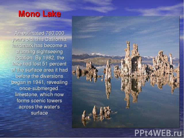 Mono Lake An estimated 760,000 years old, this California landmark has become a stunning sightseeing location. By 1982, the lake had lost 51 percent of the surface area it had before the diversions began in 1941, revealing once-submerged limestone, …