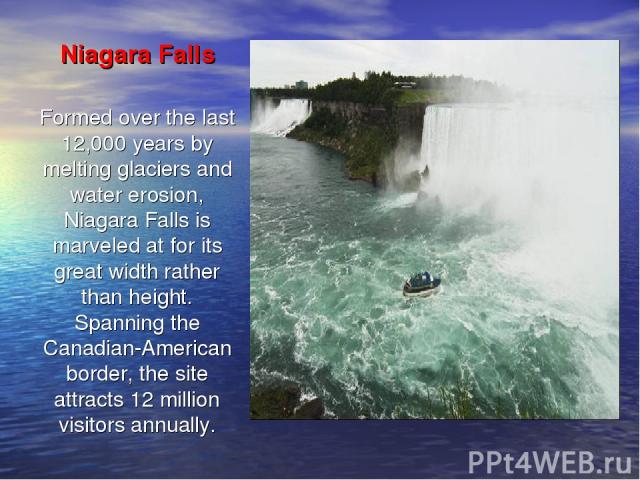 Niagara Falls Formed over the last 12,000 years by melting glaciers and water erosion, Niagara Falls is marveled at for its great width rather than height. Spanning the Canadian-American border, the site attracts 12 million visitors annually.
