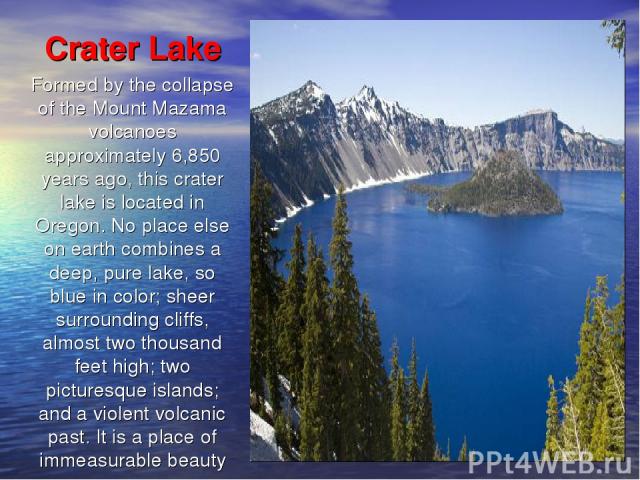 Crater Lake Formed by the collapse of the Mount Mazama volcanoes approximately 6,850 years ago, this crater lake is located in Oregon. No place else on earth combines a deep, pure lake, so blue in color; sheer surrounding cliffs, almost two thousand…