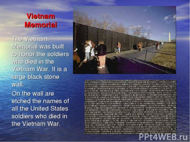 Vietnam Memorial The Vietnam Memorial was built to honor the soldiers who died in the Vietnam War. It is a large black stone wall. On the wall are etched the names of all the United States soldiers who died in the Vietnam War.
