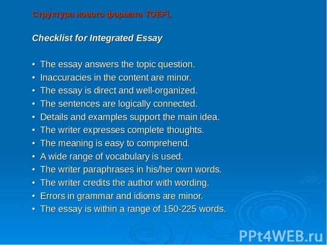 Структура нового формата TOEFL Checklist for Integrated Essay   • The essay answers the topic question. • Inaccuracies in the content are minor. • The essay is direct and well-organized. • The sentences are logically connected. • Details and example…