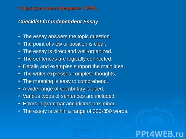 Структура нового формата TOEFL Checklist for Independent Essay   • The essay answers the topic question. • The point of view or position is clear. • The essay is direct and well-organized. • The sentences are logically connected. • Details and examp…