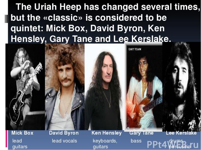   The Uriah Heep has changed several times, but the «classic» is considered to be quintet: Mick Box, David Byron, Ken Hensley, Gary Tane and Lee Kerslake. Mick Box David Byron Ken Hensley  Gary Tane Lee Kerslake lead guitars lead vocals keyboards, g…