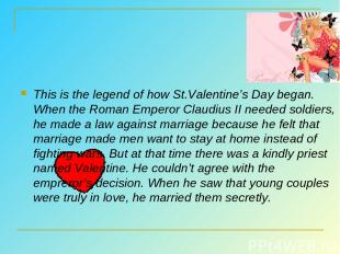 This is the legend of how St.Valentine’s Day began. When the Roman Emperor Claud
