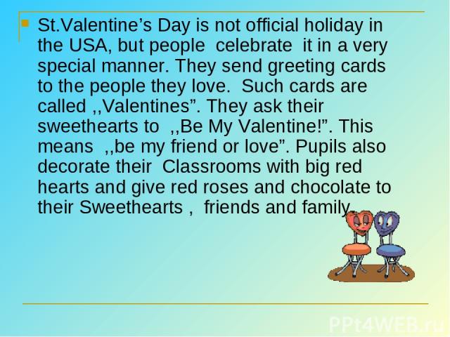 St.Valentine’s Day is not official holiday in the USA, but people  celebrate it in a very special manner. They send greeting cards to the people they love.  Such cards are called ,,Valentines”. They ask their sweethearts to  ,,Be My Valentine!”. Thi…
