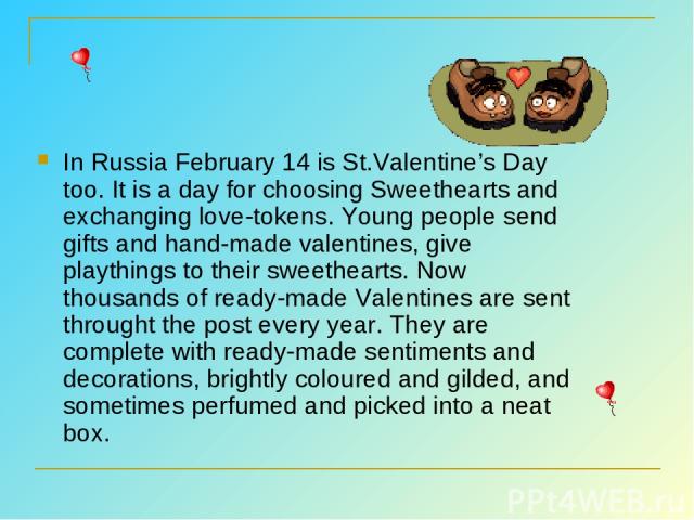 In Russia February 14 is St.Valentine’s Day too. It is a day for choosing Sweethearts and exchanging love-tokens. Young people send gifts and hand-made valentines, give playthings to their sweethearts. Now thousands of ready-made Valentines are sent…