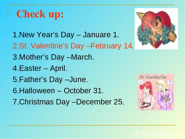 Check up: 1.New Year’s Day – Januare 1. 2.St. Valentine’s Day –February 14. 3.Mother’s Day –March. 4.Easter – April. 5.Father’s Day –June. 6.Halloween – October 31. 7.Christmas Day –December 25.