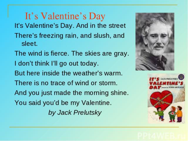 It’s Valentine’s Day It’s Valentine’s Day. And in the street There’s freezing rain, and slush, and sleet. The wind is fierce. The skies are gray. I don’t think I’ll go out today. But here inside the weather’s warm. There is no trace of wind or storm…
