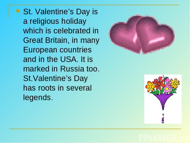 St. Valentine’s Day is a religious holiday which is celebrated in Great Britain, in many European countries and in the USA. It is marked in Russia too. St.Valentine’s Day has roots in several legends.