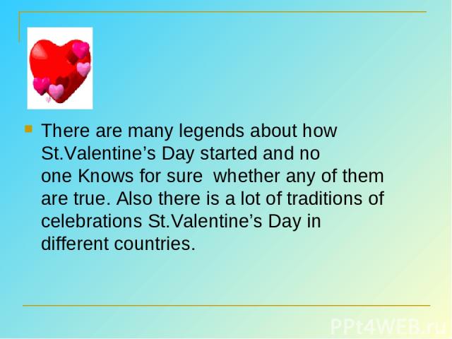 There are many legends about how St.Valentine’s Day started and no one Knows for sure  whether any of them are true. Also there is a lot of traditions of celebrations St.Valentine’s Day in different countries.