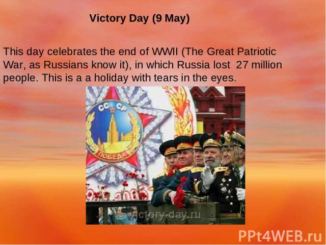 Victory Day (9 May) This day celebrates the end of WWII (The Great Patriotic War, as Russians know it), in which Russia lost 27 million people. This is a a holiday with tears in the eyes.