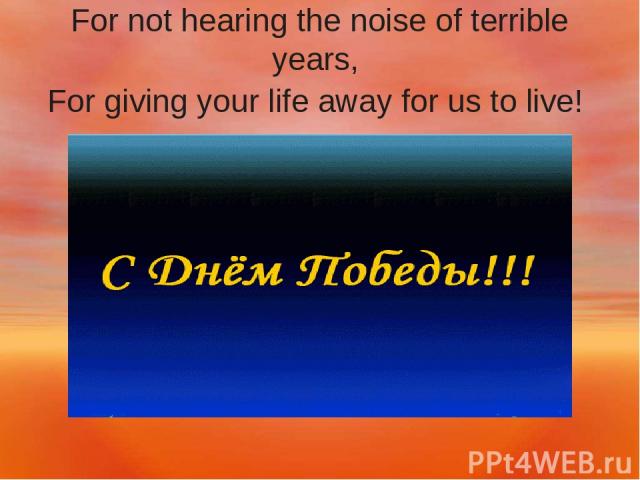 For not hearing the noise of terrible years, For giving your life away for us to live!
