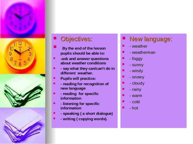 Objectives: By the end of the lesson pupils should be able to: -ask and answer questions about weather conditions - say what they can/can’t do in different weather. Pupils will practice: - reading for recognition of new language - reading for specif…