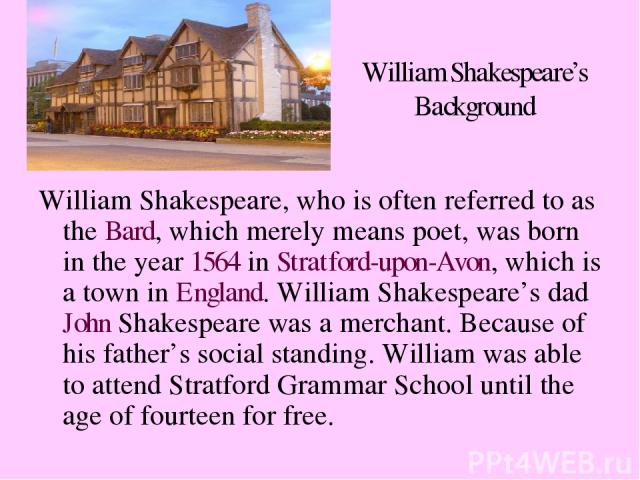William Shakespeare’s Background William Shakespeare, who is often referred to as the Bard, which merely means poet, was born in the year 1564 in Stratford-upon-Avon, which is a town in England. William Shakespeare’s dad John Shakespeare was a merch…
