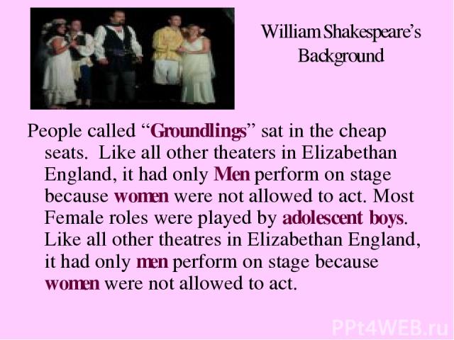 William Shakespeare’s Background People called “Groundlings” sat in the cheap seats. Like all other theaters in Elizabethan England, it had only Men perform on stage because women were not allowed to act. Most Female roles were played by adolescent …