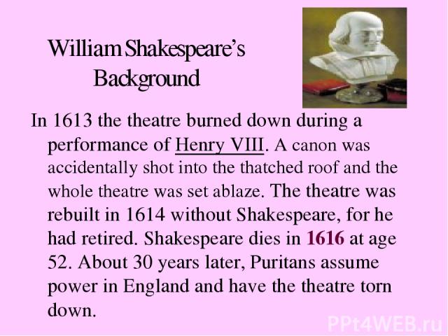 William Shakespeare’s Background In 1613 the theatre burned down during a performance of Henry VIII. A canon was accidentally shot into the thatched roof and the whole theatre was set ablaze. The theatre was rebuilt in 1614 without Shakespeare, for …