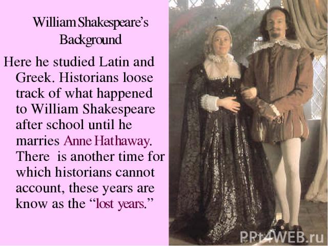 William Shakespeare’s Background Here he studied Latin and Greek. Historians loose track of what happened to William Shakespeare after school until he marries Anne Hathaway. There is another time for which historians cannot account, these years are …