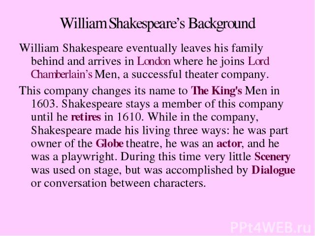 William Shakespeare’s Background William Shakespeare eventually leaves his family behind and arrives in London where he joins Lord Chamberlain’s Men, a successful theater company. This company changes its name to The King's Men in 1603. Shakespeare …