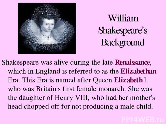 William Shakespeare’s Background Shakespeare was alive during the late Renaissance, which in England is referred to as the Elizabethan Era. This Era is named after Queen Elizabeth I, who was Britain's first female monarch. She was the daughter of He…