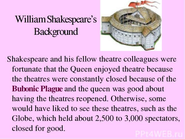 William Shakespeare’s Background Shakespeare and his fellow theatre colleagues were fortunate that the Queen enjoyed theatre because the theatres were constantly closed because of the Bubonic Plague and the queen was good about having the theatres r…