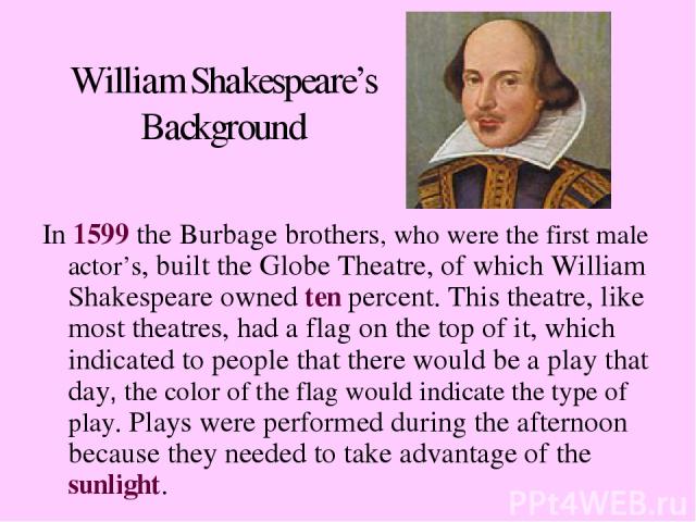 William Shakespeare’s Background In 1599 the Burbage brothers, who were the first male actor’s, built the Globe Theatre, of which William Shakespeare owned ten percent. This theatre, like most theatres, had a flag on the top of it, which indicated t…