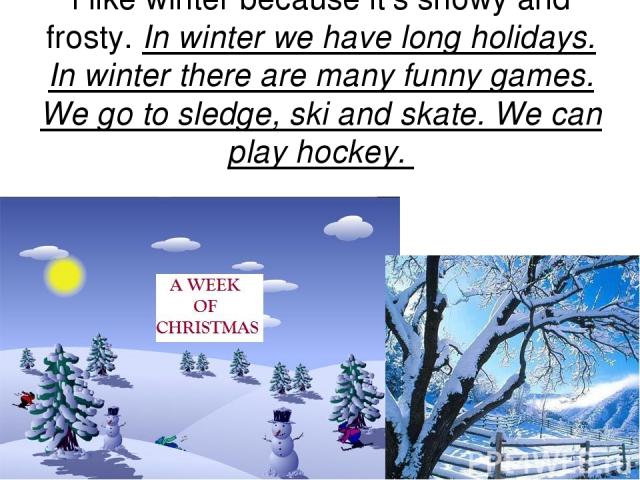 I like winter because it’s snowy and frosty. In winter we have long holidays. In winter there are many funny games. We go to sledge, ski and skate. We can play hockey.