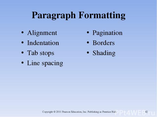 Paragraph Formatting Alignment Indentation Tab stops Line spacing Pagination Borders Shading Copyright © 2011 Pearson Education, Inc. Publishing as Prentice Hall. * Copyright © 2011 Pearson Education, Inc. Publishing as Prentice Hall.