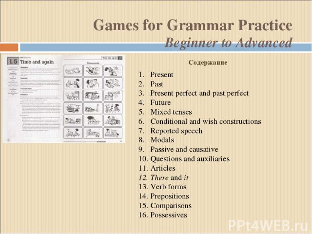 Games for Grammar Practice Beginner to Advanced Present Past Present perfect and past perfect Future Mixed tenses Conditional and wish constructions Reported speech Modals Passive and causative Questions and auxiliaries Articles There and it Verb fo…