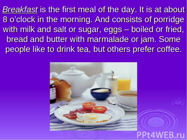 Breakfast is the first meal of the day. It is at about 8 o’clock in the morning. And consists of porridge with milk and salt or sugar, eggs – boiled or fried, bread and butter with marmalade or jam. Some people like to drink tea, but others prefer coffee.