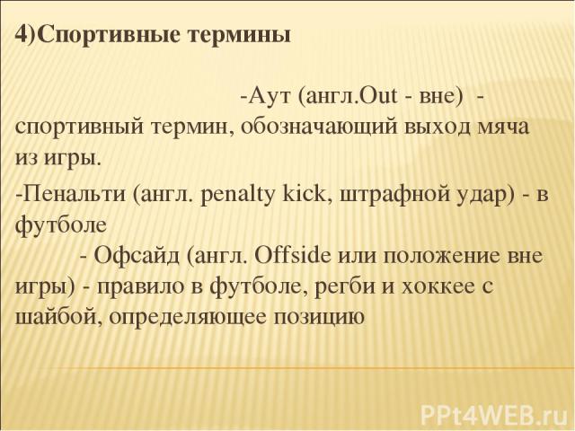 4)Спортивные термины -Аут (англ.Out - вне) - спортивный термин, обозначающий выход мяча из игры. -Пенальти (англ. penalty kick, штрафной удар) - в футболе - Офсайд (англ. Offside или положение вне игры) - правило в футболе, регби и хоккее с шайбой, …