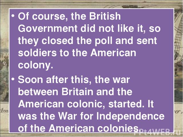 Of course, the British Government did not like it, so they closed the poll and sent soldiers to the American colony. Soon after this, the war between Britain and the American colonic, started. It was the War for Independence of the American colonies.