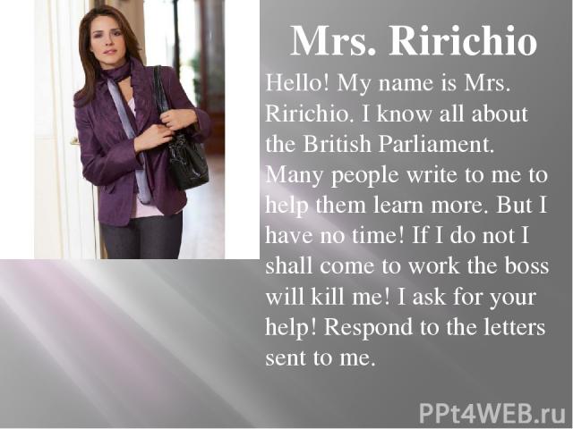 Mrs. Ririchio Hello! My name is Mrs. Ririchio. I know all about the British Parliament. Many people write to me to help them learn more. But I have no time! If I do not I shall come to work the boss will kill me! I ask for your help! Respond to the …