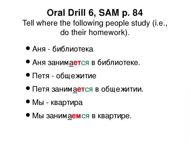 Oral Drill 6, SAM p. 84 Tell where the following people study (i.e., do their homework). Аня - библиотека Аня занимается в библиотеке. Петя - общежитие Петя занимается в общежитии. Мы - квартира Мы занимаемся в квартире.