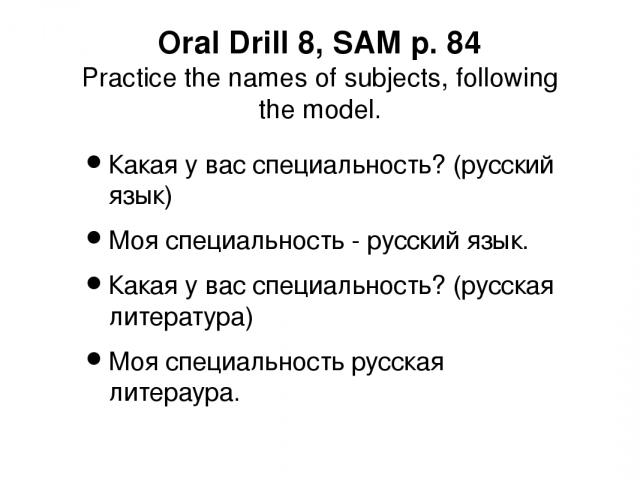 Oral Drill 8, SAM p. 84 Practice the names of subjects, following the model. Какая у вас специальность? (русский язык) Моя специальность - русский язык. Какая у вас специальность? (русская литература) Моя специальность русская литераура.