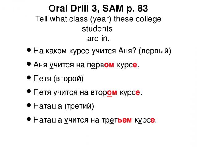 Oral Drill 3, SAM p. 83 Tell what class (year) these college students are in. На каком курсе учится Аня? (первый) Аня учится на первом курсе. Петя (второй) Петя учится на втором курсе. Наташа (третий) Наташа учится на третьем курсе.