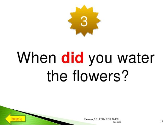 When did you water the flowers? 3 back * Газиева Д.Р., ГБОУ СОШ №439, г. Москва Газиева Д.Р., ГБОУ СОШ №439, г. Москва