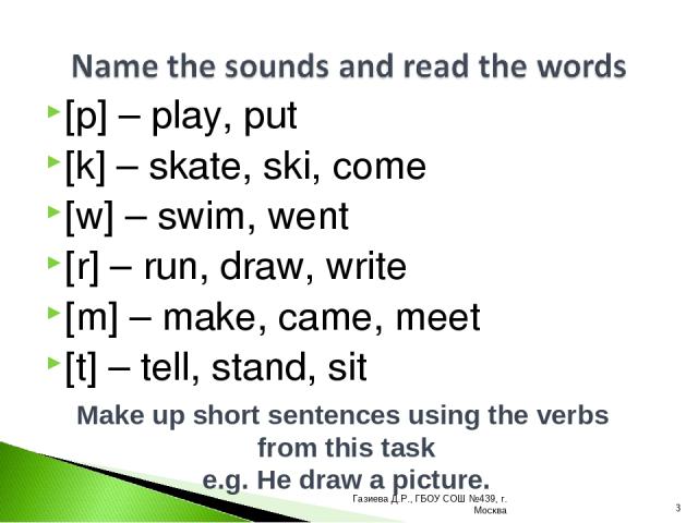 [p] – play, put [k] – skate, ski, come [w] – swim, went [r] – run, draw, write [m] – make, came, meet [t] – tell, stand, sit Make up short sentences using the verbs from this task e.g. He draw a picture. * Газиева Д.Р., ГБОУ СОШ №439, г. Москва Гази…