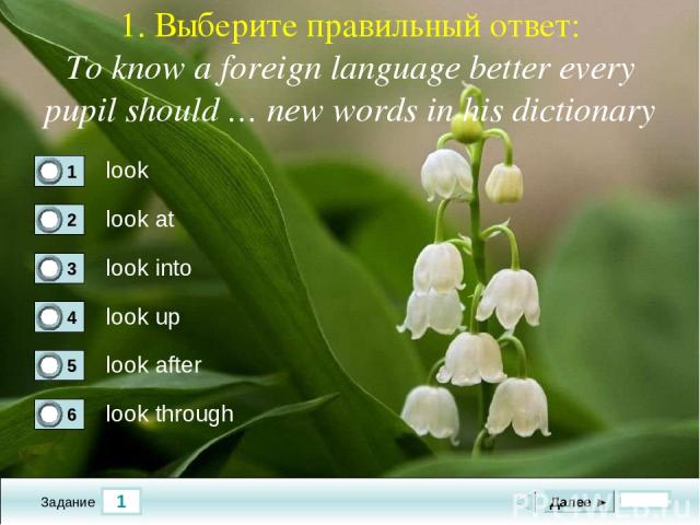 1 Задание 1. Выберите правильный ответ: To know a foreign language better every pupil should … new words in his dictionary look look at look into look up Далее ► look after look through