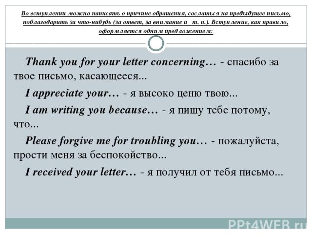 Во вступлении можно написать о причине обращения, сослаться на предыдущее письмо, поблагодарить за что-нибудь (за ответ, за внимание и т. п.). Вступление, как правило, оформляется одним предложением: Thank you for your letter concerning… - спасибо з…