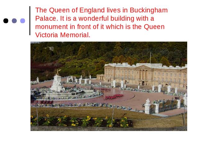 The Queen of England lives in Buckingham Palace. It is a wonderful building with a monument in front of it which is the Queen Victoria Memorial.