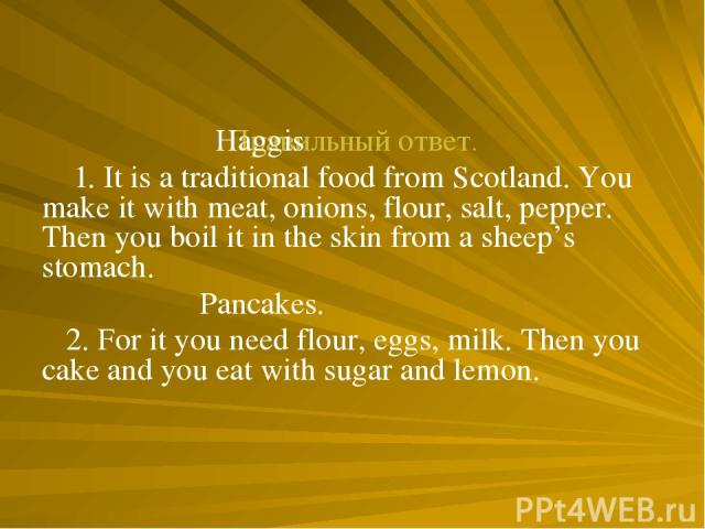 Правильный ответ. Haggis 1. It is a traditional food from Scotland. You make it with meat, onions, flour, salt, pepper. Then you boil it in the skin from a sheep’s stomach. Pancakes. 2. For it you need flour, eggs, milk. Then you cake and you eat wi…