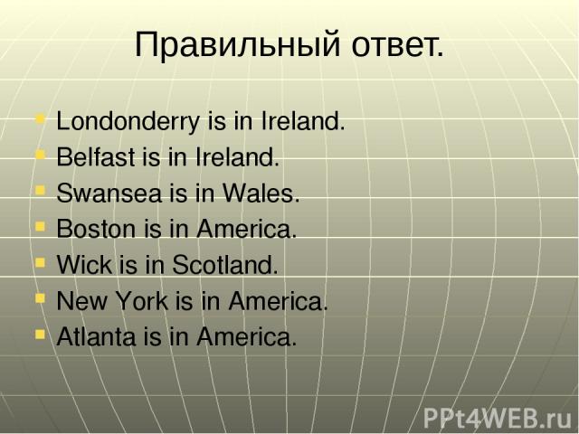 Правильный ответ. Londonderry is in Ireland. Belfast is in Ireland. Swansea is in Wales. Boston is in America. Wick is in Scotland. New York is in America. Atlanta is in America.