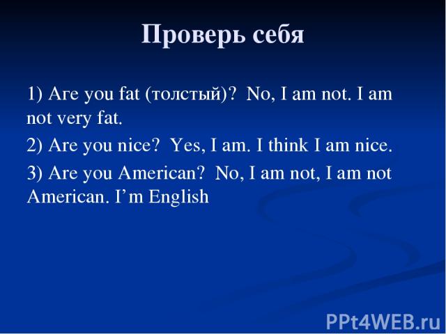Проверь себя 1) Аге you fat (толстый)? No, I аm not. I am not very fat. 2) Are you nice? Yes, I am. I think I am nice. 3) Are you American? No, I am not, I am not American. I’m English