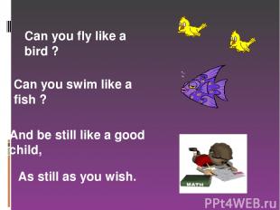 Can you fly like a bird ? Can you swim like a fish ? And be still like a good ch